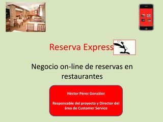 Reserva Express
Negocio on-line de reservas en
        restaurantes
              Héctor Pérez González

      Responsable del proyecto y Director del
            área de Customer Service
 