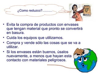 ¿Como reduzco?.............



• Evita la compra de productos con envases
  que tengan material que pronto se convertirá
  en basura.
• Cuida los equipos que utilizamos.
• Compra y vende sólo las cosas que se va a
  utilizar.
• Si los envases están buenos, úsalos
  nuevamente, a menos que hayan estado en
  contacto con materiales peligrosos.
 
