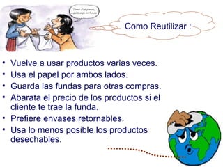Como Reutilizar :



• Vuelve a usar productos varias veces.
• Usa el papel por ambos lados.
• Guarda las fundas para otras compras.
• Abarata el precio de los productos si el
  cliente te trae la funda.
• Prefiere envases retornables.
• Usa lo menos posible los productos
  desechables.
 