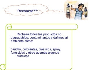 Rechazar??:




    Rechaza todos los productos no
degradables, contaminantes y dañinos al
ambiente como:

caucho, colorantes, plásticos, spray,
fungicidas y otros además algunos
    químicos
 