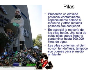 Pilas
• Presentan un elevado
  potencial contaminante,
  especialmente debido al
  mercurio y otros metales
  pesados que contienen
• En especial la mayoría de
  las pilas-botón. Una sola de
  estas pilas puede llegar a
  contaminar hasta 600.000
  litros de agua.
• Las pilas corrientes, si bien
  no son tan dañinas, tampoco
  son buenas para el medio
  ambiente
 
