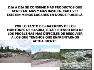 DIA A DIA SE CONSUME MAS PRODUCTOS QUE
   GENERAN MAS Y MAS BASURA, CADA VEZ
EXISTEN MENOS LUGARES EN DONDE PONERLA.


    POR LO TANTO DESHACERNOS DE LOS
MONTONES DE BASURA, SIGUE SIENDO UNO DE
LOS PROBLEMAS MAS DIFICILES DE RESOLVER
  A LOS QUE TENEMOS QUE ENFRENTARNOS
              ACTUALMENTE.
 