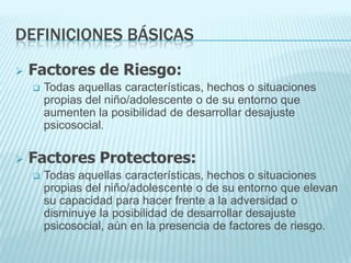 DEFINICIONES BÁSICAS
 Factores de Riesgo:
 Todas aquellas características, hechos o situaciones
propias del niño/adolescente o de su entorno que
aumenten la posibilidad de desarrollar desajuste
psicosocial.
 Factores Protectores:
 Todas aquellas características, hechos o situaciones
propias del niño/adolescente o de su entorno que elevan
su capacidad para hacer frente a la adversidad o
disminuye la posibilidad de desarrollar desajuste
psicosocial, aún en la presencia de factores de riesgo.
 