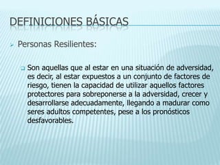DEFINICIONES BÁSICAS
 Personas Resilientes:
 Son aquellas que al estar en una situación de adversidad,
es decir, al estar expuestos a un conjunto de factores de
riesgo, tienen la capacidad de utilizar aquellos factores
protectores para sobreponerse a la adversidad, crecer y
desarrollarse adecuadamente, llegando a madurar como
seres adultos competentes, pese a los pronósticos
desfavorables.
 