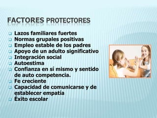 FACTORES PROTECTORES
 Lazos familiares fuertes
 Normas grupales positivas
 Empleo estable de los padres
 Apoyo de un adulto significativo
 Integración social
 Autoestima
 Confianza en sí mismo y sentido
de auto competencia.
 Fe creciente
 Capacidad de comunicarse y de
establecer empatía
 Éxito escolar
 