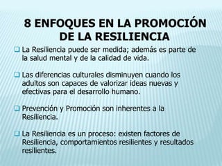 8 ENFOQUES EN LA PROMOCIÓN
DE LA RESILIENCIA
 La Resiliencia puede ser medida; además es parte de
la salud mental y de la calidad de vida.
 Las diferencias culturales disminuyen cuando los
adultos son capaces de valorizar ideas nuevas y
efectivas para el desarrollo humano.
 Prevención y Promoción son inherentes a la
Resiliencia.
 La Resiliencia es un proceso: existen factores de
Resiliencia, comportamientos resilientes y resultados
resilientes.
 