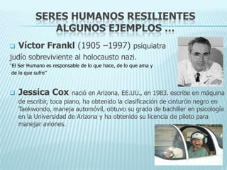 SERES HUMANOS RESILIENTES
ALGUNOS EJEMPLOS …
 Víctor Frankl (1905 –1997) psiquiatra
judío sobreviviente al holocausto nazi.
“El Ser Humano es responsable de lo que hace, de lo que ama y
de lo que sufre”
 Jessica Cox nació en Arizona, EE.UU., en 1983. escribe en máquina
de escribir, toca piano, ha obtenido la clasificación de cinturón negro en
Taekwondo, maneja automóvil, obtuvo su grado de bachiller en psicología
en la Universidad de Arizona y ha obtenido su licencia de piloto para
manejar aviones.
 