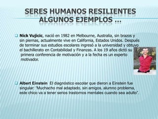 SERES HUMANOS RESILIENTES
ALGUNOS EJEMPLOS …
 Nick Vujicic, nació en 1982 en Melbourne, Australia, sin brazos y
sin piernas, actualmente vive en California, Estados Unidos. Después
de terminar sus estudios escolares ingresó a la universidad y obtuvo
el bachillerato en Contabilidad y Finanzas. A los 19 años dictó su
primera conferencia de motivación y a la fecha es un experto
motivador.
 Albert Einstein El diagnóstico escolar que dieron a Einstein fue
singular: “Muchacho mal adaptado, sin amigos, alumno problema,
este chico va a tener serios trastornos mentales cuando sea adulto”.
 