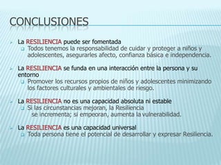 CONCLUSIONES
 La RESILIENCIA puede ser fomentada
 Todos tenemos la responsabilidad de cuidar y proteger a niños y
adolescentes, asegurarles afecto, confianza básica e independencia.
 La RESILIENCIA se funda en una interacción entre la persona y su
entorno
 Promover los recursos propios de niños y adolescentes minimizando
los factores culturales y ambientales de riesgo.
 La RESILIENCIA no es una capacidad absoluta ni estable
 Si las circunstancias mejoran, la Resiliencia
se incrementa; si empeoran, aumenta la vulnerabilidad.
 La RESILIENCIA es una capacidad universal
 Toda persona tiene el potencial de desarrollar y expresar Resiliencia.
 