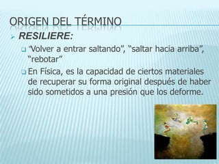 ORIGEN DEL TÉRMINO
 RESILIERE:
 “Volver a entrar saltando”, “saltar hacia arriba”,
“rebotar”
 En Física, es la capacidad de ciertos materiales
de recuperar su forma original después de haber
sido sometidos a una presión que los deforme.
 
