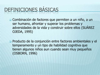 DEFINICIONES BÁSICAS
 Combinación de factores que permiten a un niño, a un
ser humano, afrontar y superar los problemas y
adversidades de la vida y construir sobre ellos (SUÁREZ
OJEDA, 1995)
 Producto de la conjunción entre factores ambientales y el
temperamento y un tipo de habilidad cognitiva que
tienen algunos niños aun cuando sean muy pequeños
(OSBORN, 1996)
 