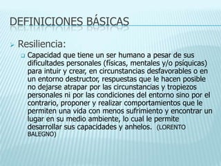 DEFINICIONES BÁSICAS
 Resiliencia:
 Capacidad que tiene un ser humano a pesar de sus
dificultades personales (físicas, mentales y/o psíquicas)
para intuir y crear, en circunstancias desfavorables o en
un entorno destructor, respuestas que le hacen posible
no dejarse atrapar por las circunstancias y tropiezos
personales ni por las condiciones del entorno sino por el
contrario, proponer y realizar comportamientos que le
permiten una vida con menos sufrimiento y encontrar un
lugar en su medio ambiente, lo cual le permite
desarrollar sus capacidades y anhelos. (LORENTO
BALEGNO)
 