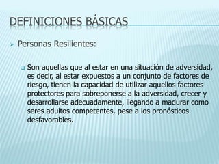 DEFINICIONES BÁSICAS
 Personas Resilientes:
 Son aquellas que al estar en una situación de adversidad,
es decir, al estar expuestos a un conjunto de factores de
riesgo, tienen la capacidad de utilizar aquellos factores
protectores para sobreponerse a la adversidad, crecer y
desarrollarse adecuadamente, llegando a madurar como
seres adultos competentes, pese a los pronósticos
desfavorables.
 