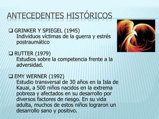 ANTECEDENTES HISTÓRICOS
 GRINKER Y SPIEGEL (1945)
Individuos víctimas de la guerra y estrés
postraumático
 RUTTER (1979)
Estudios sobre la competencia frente a la
adversidad.
 EMY WERNER (1992)
Estudio transversal de 30 años en la Isla de
Kauai, a 500 niños nacidos en la extrema
pobreza y afectados en su desarrollo por
diversos factores de riesgo. En su vida
adulta, muchos de estos niños lograron un
desarrollo sano y positivo.
 