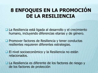 8 ENFOQUES EN LA PROMOCIÓN
DE LA RESILIENCIA
 La Resiliencia está ligada al desarrollo y el crecimiento
humano, incluyendo diferencias etarias y de género.
 Promover factores de Resiliencia y tener conductas
resilientes requieren diferentes estrategias.
 El nivel socioeconómico y la Resiliencia no están
relacionados.
 La Resiliencia es diferente de los factores de riesgo y
de los factores de protección
 
