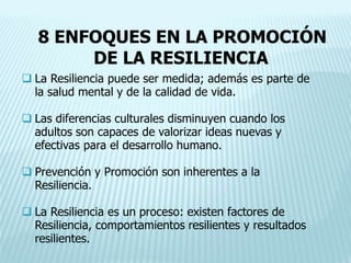 8 ENFOQUES EN LA PROMOCIÓN
DE LA RESILIENCIA
 La Resiliencia puede ser medida; además es parte de
la salud mental y de la calidad de vida.
 Las diferencias culturales disminuyen cuando los
adultos son capaces de valorizar ideas nuevas y
efectivas para el desarrollo humano.
 Prevención y Promoción son inherentes a la
Resiliencia.
 La Resiliencia es un proceso: existen factores de
Resiliencia, comportamientos resilientes y resultados
resilientes.
 