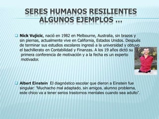 SERES HUMANOS RESILIENTES
ALGUNOS EJEMPLOS …
 Nick Vujicic, nació en 1982 en Melbourne, Australia, sin brazos y
sin piernas, actualmente vive en California, Estados Unidos. Después
de terminar sus estudios escolares ingresó a la universidad y obtuvo
el bachillerato en Contabilidad y Finanzas. A los 19 años dictó su
primera conferencia de motivación y a la fecha es un experto
motivador.
 Albert Einstein El diagnóstico escolar que dieron a Einstein fue
singular: “Muchacho mal adaptado, sin amigos, alumno problema,
este chico va a tener serios trastornos mentales cuando sea adulto”.
 