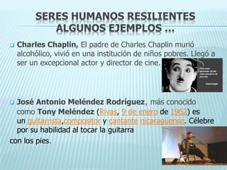SERES HUMANOS RESILIENTES
ALGUNOS EJEMPLOS …
 Charles Chaplin, El padre de Charles Chaplin murió
alcohólico, vivió en una institución de niños pobres. Llegó a
ser un excepcional actor y director de cine.
 José Antonio Meléndez Rodríguez, más conocido
como Tony Meléndez (Rivas, 9 de enero de 1962) es
un guitarrista,compositor y cantante nicaragüense. Célebre
por su habilidad al tocar la guitarra
con los pies.
 