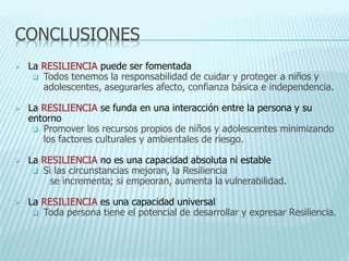 CONCLUSIONES
 La RESILIENCIA puede ser fomentada
 Todos tenemos la responsabilidad de cuidar y proteger a niños y
adolescentes, asegurarles afecto, confianza básica e independencia.
 La RESILIENCIA se funda en una interacción entre la persona y su
entorno
 Promover los recursos propios de niños y adolescentes minimizando
los factores culturales y ambientales de riesgo.
 La RESILIENCIA no es una capacidad absoluta ni estable
 Si las circunstancias mejoran, la Resiliencia
se incrementa; si empeoran, aumenta la vulnerabilidad.
 La RESILIENCIA es una capacidad universal
 Toda persona tiene el potencial de desarrollar y expresar Resiliencia.
 