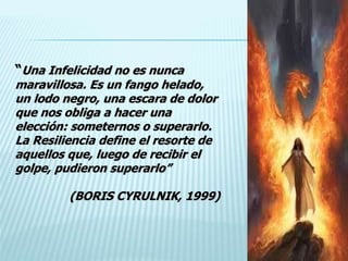 “Una Infelicidad no es nunca
maravillosa. Es un fango helado,
un lodo negro, una escara de dolor
que nos obliga a hacer una
elección: someternos o superarlo.
La Resiliencia define el resorte de
aquellos que, luego de recibir el
golpe, pudieron superarlo”
(BORIS CYRULNIK, 1999)
 