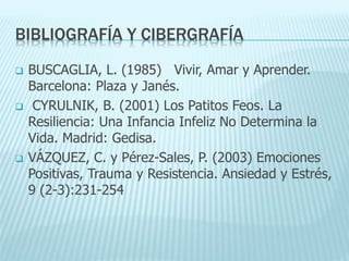 BIBLIOGRAFÍA Y CIBERGRAFÍA
 BUSCAGLIA, L. (1985) Vivir, Amar y Aprender.
Barcelona: Plaza y Janés.
 CYRULNIK, B. (2001) Los Patitos Feos. La
Resiliencia: Una Infancia Infeliz No Determina la
Vida. Madrid: Gedisa.
 VÁZQUEZ, C. y Pérez-Sales, P. (2003) Emociones
Positivas, Trauma y Resistencia. Ansiedad y Estrés,
9 (2-3):231-254
 