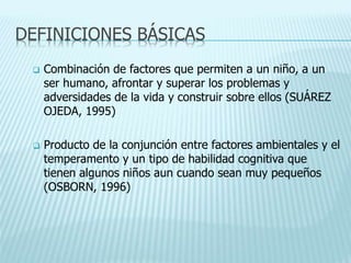 DEFINICIONES BÁSICAS
 Combinación de factores que permiten a un niño, a un
ser humano, afrontar y superar los problemas y
adversidades de la vida y construir sobre ellos (SUÁREZ
OJEDA, 1995)
 Producto de la conjunción entre factores ambientales y el
temperamento y un tipo de habilidad cognitiva que
tienen algunos niños aun cuando sean muy pequeños
(OSBORN, 1996)
 