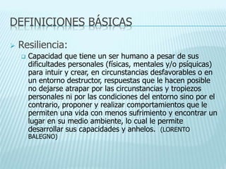 DEFINICIONES BÁSICAS
 Resiliencia:
 Capacidad que tiene un ser humano a pesar de sus
dificultades personales (físicas, mentales y/o psíquicas)
para intuir y crear, en circunstancias desfavorables o en
un entorno destructor, respuestas que le hacen posible
no dejarse atrapar por las circunstancias y tropiezos
personales ni por las condiciones del entorno sino por el
contrario, proponer y realizar comportamientos que le
permiten una vida con menos sufrimiento y encontrar un
lugar en su medio ambiente, lo cual le permite
desarrollar sus capacidades y anhelos. (LORENTO
BALEGNO)
 
