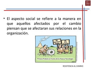 • El aspecto social se refiere a la manera en
  que aquellos afectados por el cambio
  piensan que se afectaran sus relaciones en la
  organización.




                                   RESISTENCIA AL CAMBIO
 
