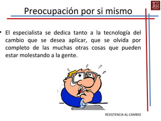 Preocupación por si mismo

• El especialista se dedica tanto a la tecnología del
  cambio que se desea aplicar, que se olvida por
  completo de las muchas otras cosas que pueden
  estar molestando a la gente.




                                       RESISTENCIA AL CAMBIO
 