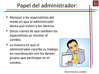Papel del administrador:
 Manejar a los especialistas del
  modo en que el administrador
  desea que traten a los obreros.
 Darse cuenta de que también los
  especialistas se resisten al
  cambio.
 La manera en que el
  administrador conciba su trabajo
  en coordinación con los demás
  grupos que participan en el
  cambio.

                                     RESISTENCIA AL CAMBIO
 