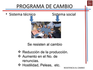 PROGRAMA DE CAMBIO
• Sistema técnico          Sistema social




            Se resisten al cambio

       Reducción de la producción.
       Aumento en el No. de
        renuncias.
       Hostilidad, Peleas, etc.
                                    RESISTENCIA AL CAMBIO
 