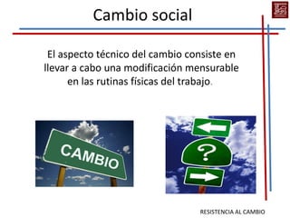 Cambio social

 El aspecto técnico del cambio consiste en
llevar a cabo una modificación mensurable
      en las rutinas físicas del trabajo.




                                 RESISTENCIA AL CAMBIO
 