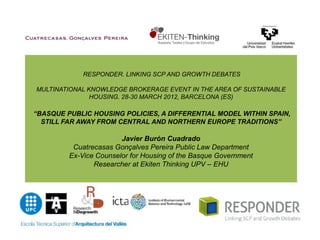 RESPONDER. LINKING SCP AND GROWTH DEBATES

MULTINATIONAL KNOWLEDGE BROKERAGE EVENT IN THE AREA OF SUSTAINABLE
               HOUSING. 28-30 MARCH 2012, BARCELONA (ES)

“BASQUE PUBLIC HOUSING POLICIES, A DIFFERENTIAL MODEL WITHIN SPAIN,
  STILL FAR AWAY FROM CENTRAL AND NORTHERN EUROPE TRADITIONS”

                        Javier Burón Cuadrado
          Cuatrecasas Gonçalves Pereira Public Law Department
         Ex-Vice Counselor for Housing of the Basque Government
                Researcher at Ekiten Thinking UPV – EHU
 