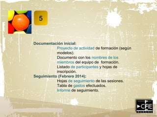 5
Documentación inicial:
Proyecto de actividad de formación (según
modelos).
Documento con los nombres de los
miembros del equipo de formación.
Listado de participantes y hojas de
inscripción.
Seguimiento (Febrero 2014):
Hojas de seguimiento de las sesiones.
Tabla de gastos efectuados.
Informe de seguimiento.
 