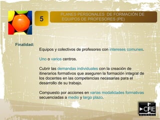 5
PLANES PERSONALES DE FORMACIÓN DE
EQUIPOS DE PROFESORES (PE)
Finalidad:
Equipos y colectivos de profesores con intereses comunes.
Uno o varios centros.
Cubrir las demandas individuales con la creación de
itinerarios formativos que aseguren la formación integral de
los docentes en las competencias necesarias para el
desarrollo de su trabajo.
Compuesto por acciones en varias modalidades formativas
secuenciadas a medio y largo plazo.
 