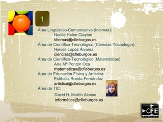 1
Área Lingüistico-Comunicativa (Idiomas):
Noelle Helen Clayton
idiomas@cfieburgos.es
Área de Científico-Tecnológico (Ciencias-Tecnología):
Nieves López Álvarez
ciencias@cfieburgos.es
Área de Científico-Tecnológico (Matemáticas):
Ana Mª Pontón Oca
matematicas@cfieburgos.es
Área de Educación Física y Artística:
Estíbaliz Rueda Fernández
artistica@cfieburgos.es
Área de TIC:
David H. Martín Alonso
informática@cfieburgos.es
 