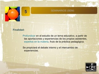 5 SEMINARIOS (SEM)
Finalidad:
Profundizar en el estudio de un tema educativo, a partir de
las aportaciones y experiencias de los propios asistentes,
expertos en la materia, fruto de la práctica pedagógica.
Se propiciará el debate interno y el intercambio de
experiencias.
 