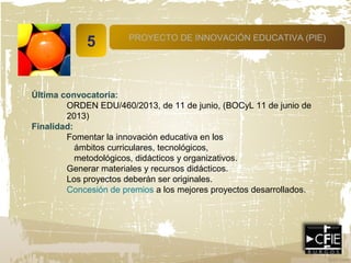 5 PROYECTO DE INNOVACIÓN EDUCATIVA (PIE)
Última convocatoria:
ORDEN EDU/460/2013, de 11 de junio, (BOCyL 11 de junio de
2013)
Finalidad:
Fomentar la innovación educativa en los
ámbitos curriculares, tecnológicos,
metodológicos, didácticos y organizativos.
Generar materiales y recursos didácticos.
Los proyectos deberán ser originales.
Concesión de premios a los mejores proyectos desarrollados.
 