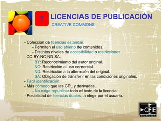 7 LICENCIAS DE PUBLICACIÓN
CREATIVE COMMONS
- Colección de licencias estándar.
- Permiten el uso abierto de contenidos.
- Distintos niveles de accesibilidad o restricciones.
CC-BY-NC-ND-SA.
BY: Reconocimiento del autor original.
NC: Restricción al uso comercial.
ND: Restricción a la alteración del original.
SA: Obligación de transferir en las condiciones originales.
- Fácil identificación.
- Más cómodo que las GPL y derivadas.
- No exige republicar todo el texto de la licencia.
- Posibilidad de licencias duales, a elegir por el usuario.
 