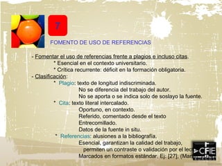 7
- Fomentar el uso de referencias frente a plagios e incluso citas.
* Esencial en el contexto universitario.
* Crítica recurrente: déficit en la formación obligatoria.
- Clasificación:
* Plagio: texto de longitud indiscriminada.
No se diferencia del trabajo del autor.
No se aporta o se indica solo de soslayo la fuente.
* Cita: texto literal intercalado.
Oportuno, en contexto.
Referido, comentado desde el texto
Entrecomillado.
Datos de la fuente in situ.
* Referencias: alusiones a la bibliografía.
Esencial, garantizan la calidad del trabajo,
permiten un contraste o validación por el lector..
Marcados en formatos estándar. Ej: [27], (Martín, 2014)
FOMENTO DE USO DE REFERENCIAS
 