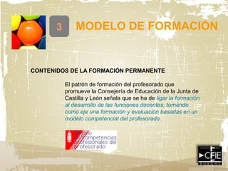3 MODELO DE FORMACIÓN
CONTENIDOS DE LA FORMACIÓN PERMANENTE
El patrón de formación del profesorado que
promueve la Consejería de Educación de la Junta de
Castilla y León señala que se ha de ligar la formación
al desarrollo de las funciones docentes, tomando
como eje una formación y evaluación basadas en un
modelo competencial del profesorado.
 