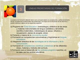 LÍNEAS PRIORITARIAS DE FORMACIÓN
3
Los planes de formación deberán tener como principal objetivo la actualización y perfeccionamiento
de las competencias profesionales del profesorado y la mejora de la educación de los alumnos, y
podrán referirse a alguno de los siguientes aspectos:
a) Programa del “Éxito Educativo” (metodología y didáctica de las áreas
y materias instrumentales de lengua castellana y del ámbito
científico-matemático, metodologías de apoyo, refuerzo y
recuperación, planes de acogida, otros).
b) Fomento y mejora de la convivencia escolar.
c) Formación en competencias comunicativas y lingüísticas en lenguas
extranjeras.
d) Integración didáctica de las tecnologías de la información y de la
comunicación.
e) Formación en competencias científicas y didácticas en las diferentes
áreas, materias y módulos del currículo.
f) Formación para el desarrollo de los contratos programa suscritos, en
su caso, por los centros educativos.
 