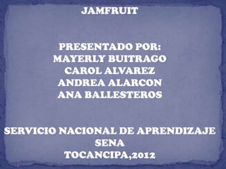 JAMFRUIT


        PRESENTADO POR:
       MAYERLY BUITRAGO
         CAROL ALVAREZ
        ANDREA ALARCON
       ANA BALLESTEROS


SERVICIO NACIONAL DE APRENDIZAJE
              SENA
          TOCANCIPA,2012
 