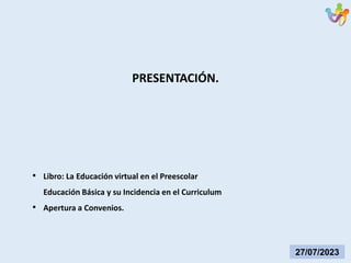27/07/2023
• Libro: La Educación virtual en el Preescolar
Educación Básica y su Incidencia en el Curriculum
• Apertura a Convenios.
PRESENTACIÓN.
 