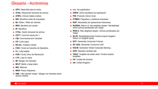 7474
Glosario - Acrónimos
DPV: Disponible para la venta
ATAs: Adquisición temporal de activos
ATM’s: Activos totales medios
BAI: Beneficio antes de impuestos
Bn: Billion / Miles de millones
BPA: Beneficio por acción
Bº: Beneficio
CTAs: Cesión temporal de activos
CET1: Common equity tier 1
C&I: Commercial and Industrial
CP: Corto plazo
EE.UU.: Estados Unidos
FGD: Fondo de Garantía de Depósitos
FL: Fully-loaded
FUR: Fondo Único de Resolución
LTV: Loan to Value
MI: Margen de intereses
M/LP: Medio y largo plazo
Mill: Millones
MXN: Pesos mejicanos
NIM: / Net interest margin / Margen de intereses sobre
activos medios
n.s.: No significativo
OREX: Otros resultados de explotación
PIB: Producto interior bruto
PYMES: Pequeñas y medianas empresas
ROF: Resultados de operaciones financieras
RoRWA: Return on risk weighted assets / Rentabilidad
sobre activos ponderados por riesgo
RWA’s: Risk weighted assets / Activos ponderados por
riesgo
RoTE: Rentabilidad sobre fondos propios tangible /
Return on tangible equity
SCF: Santander Consumer Finance
SC USA: Santander Consumer USA
SGCB: Santander Global Corporate Banking
SVR: Standard variable rate
TNAV: Tangible net asset value / fondos propios
tangibles
UF: Unidad de fomento
UK: United Kingdom
 