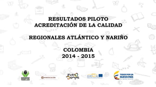 RESULTADOS PILOTO
ACREDITACIÓN DE LA CALIDAD
REGIONALES ATLÁNTICO Y NARIÑO
COLOMBIA
2014 - 2015
 