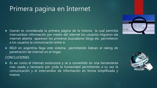 Primera pagina en Internet
 Usenet es considerada la primera página de la historia la cual permitía
intercambiar información por medio del internet los usuarios migraron ala
internet abierta aparecen los primeros buscadores blogs etc. permitieron
a los usuarios la comunicación entre si
 0610 en argentina llega este sistema permitiendo lideran el raking de
penetración de internet en el hogar.
CONCLUCIONES
 Es así como el internet evoluciona y se a convertido en una herramienta
más usada y necesaria por yoda la humanidad permitiendo a su vez la
comunicación y el intercambio de información en forma simplificada y
masiva.
 
