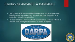 Cambio de ARPANET A DARPANET
 Tras 10 años la red era una realidad arpanet creció mucho arpanet y sus
ingenieros crean network control protocolo permitiendo que las pc se
entiendan y exista la comunicación.
 1972 arpanet pasa a llamarse DARPANET llamada así por D de defensa 1
año más tarde norwegain se conectó a los nodos de arpanet
 
