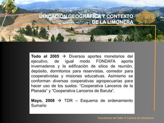 UBICACIÓN GEOGRÁFICA Y CONTEXTO
                     DE LA LIMONERA




Todo el 2005  Diversos aportes monetarios del
ejecutivo, de igual modo FONDAFA aporta
invernaderos y la edificación de sitios de reunión,
depósito, dormitorios para reservistas, comedor para
cooperativistas y misiones educativas. Asimismo se
conforman diversas cooperativas agropecuarias para
hacer uso de los suelos: “Cooperativa Lanceros de la
Planada” y “Cooperativa Lanceros de Baruta”.

Mayo, 2008  TDR – Esquema de ordenamiento
Sumario

                                  Estudiantes del Taller X Carrera de Urbanismo
 