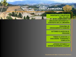 CASO: LA LIMONERA

            PROPÓSITO Y OBJETIVOS
                     DEL TALLER X

         UBICACIÓN GEOGRÁFICA Y
        CONTEXTO DE LA LIMONERA

                     ESQUEMA DE
           ORDENAMIENTO SUMARIO

              ACTORES CLAVES EN EL
                         PROCESO

               TEMAS CLAVES EN LA
            DISCUSIÓN: CONSENSO Y
                              CONFLICTO

             ¿DÓNDE ESTAMOS Y A
        DÓNDE QUEREMOS LLEGAR?




    Estudiantes del Taller X Carrera de Urbanismo
 
